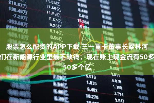 股票怎么配资的APP下载 三一重卡董事长梁林河：我们在新能源行业里最不缺钱，现在账上现金流有50多个亿