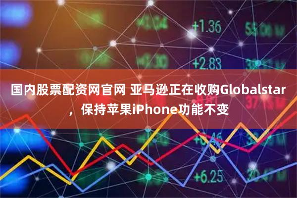 国内股票配资网官网 亚马逊正在收购Globalstar，保持苹果iPhone功能不变
