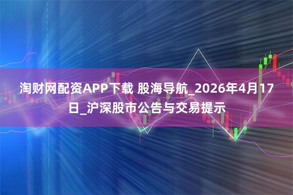 淘财网配资APP下载 股海导航_2026年4月17日_沪深股市公告与交易提示