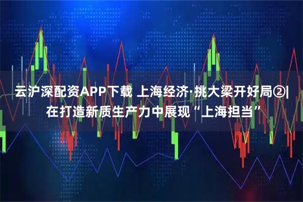 云沪深配资APP下载 上海经济·挑大梁开好局②| 在打造新质生产力中展现“上海担当”