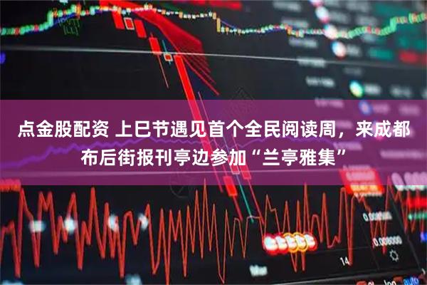 点金股配资 上巳节遇见首个全民阅读周，来成都布后街报刊亭边参加“兰亭雅集”