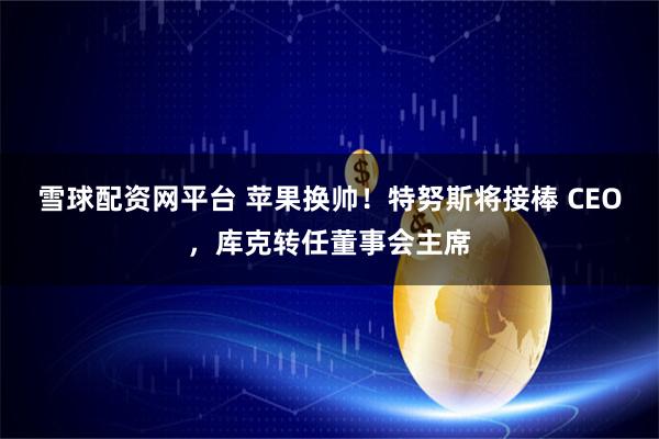 雪球配资网平台 苹果换帅！特努斯将接棒 CEO，库克转任董事会主席