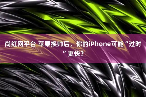 尚红网平台 苹果换帅后，你的iPhone可能“过时”更快？