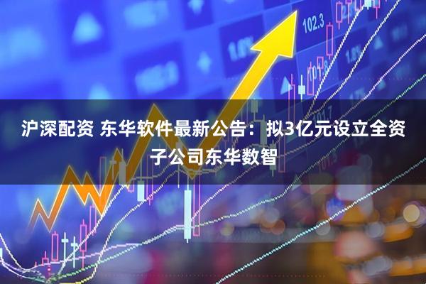 沪深配资 东华软件最新公告：拟3亿元设立全资子公司东华数智