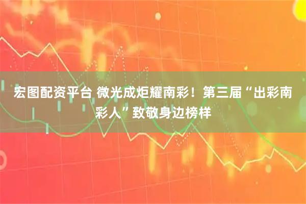 宏图配资平台 微光成炬耀南彩！第三届“出彩南彩人”致敬身边榜样