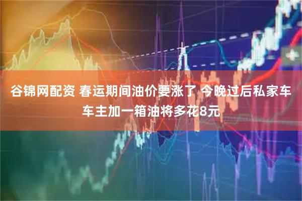 谷锦网配资 春运期间油价要涨了 今晚过后私家车车主加一箱油将多花8元