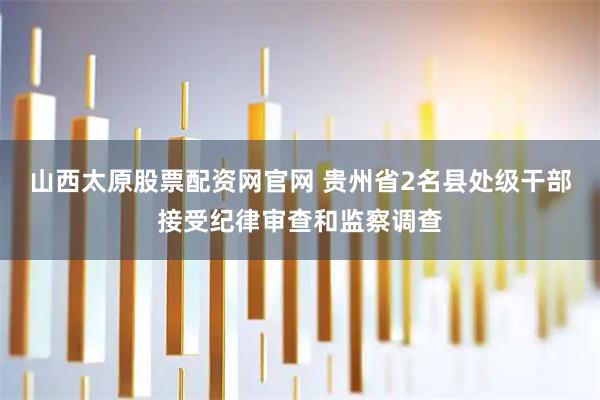山西太原股票配资网官网 贵州省2名县处级干部接受纪律审查和监察调查