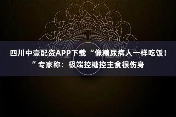 四川中壹配资APP下载 “像糖尿病人一样吃饭！”专家称：极端控糖控主食很伤身