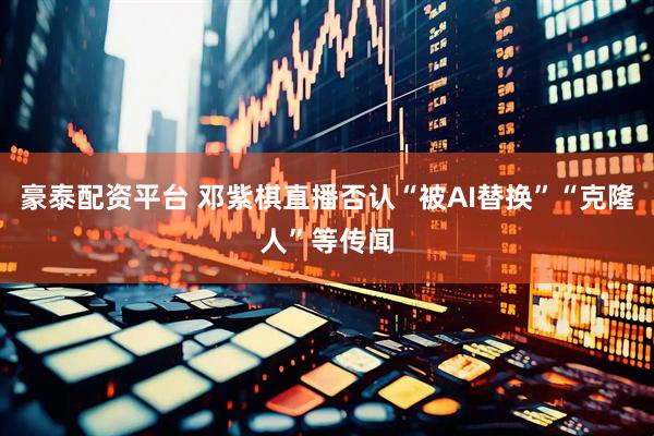 豪泰配资平台 邓紫棋直播否认“被AI替换”“克隆人”等传闻