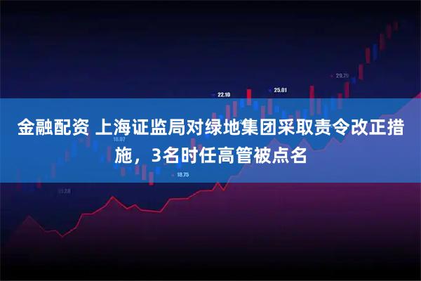 金融配资 上海证监局对绿地集团采取责令改正措施，3名时任高管被点名