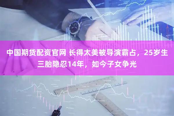 中国期货配资官网 长得太美被导演霸占，25岁生三胎隐忍14年，如今子女争光